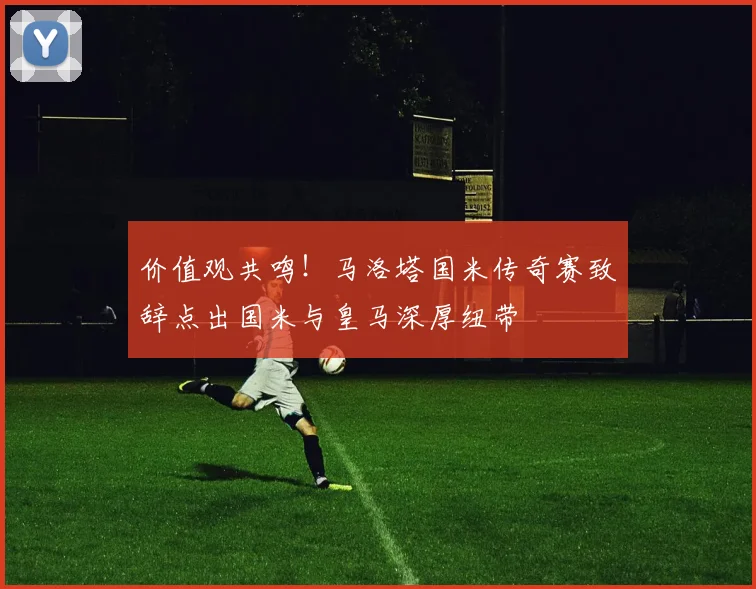 价值观共鸣！马洛塔国米传奇赛致辞点出国米与皇马深厚纽带