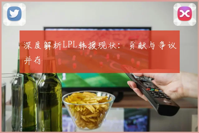 深度解析LPL韩援现状：贡献与争议并存