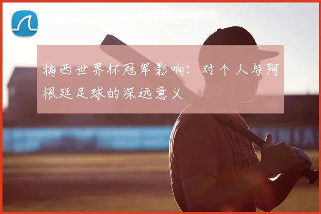 梅西世界杯冠军影响：对个人与阿根廷足球的深远意义