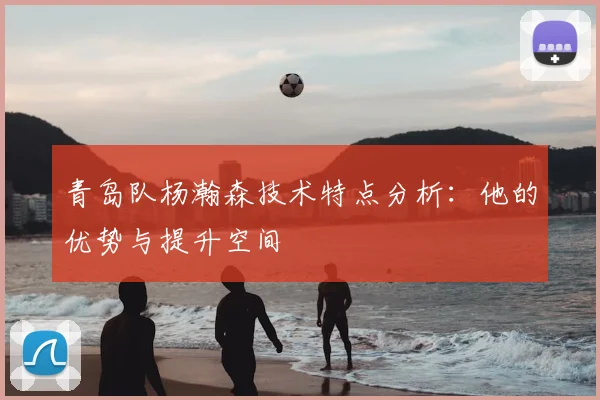 青岛队杨瀚森技术特点分析：他的优势与提升空间