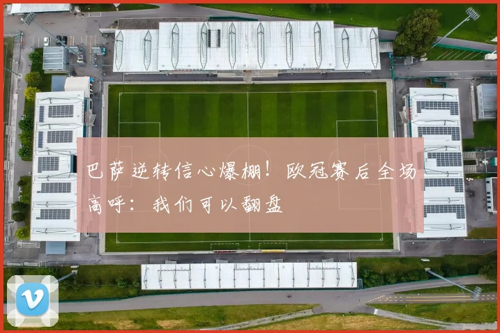 巴萨逆转信心爆棚！欧冠赛后全场高呼：我们可以翻盘