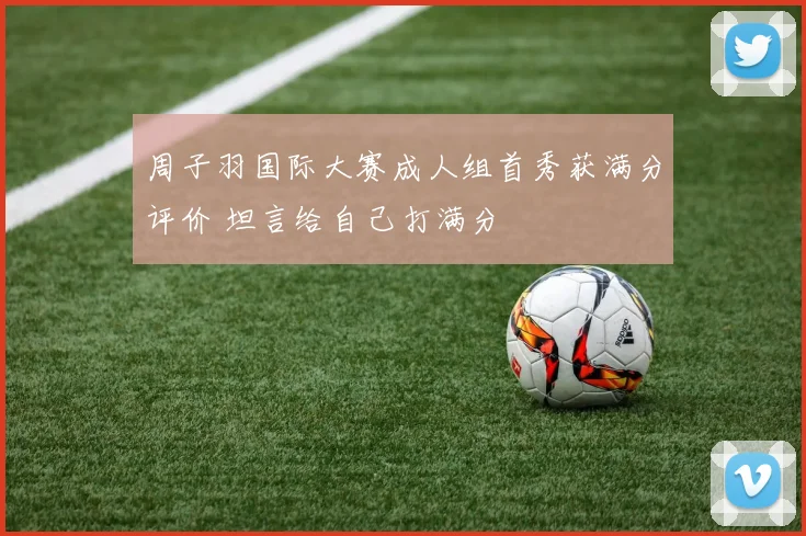 周子羽国际大赛成人组首秀获满分评价 坦言给自己打满分