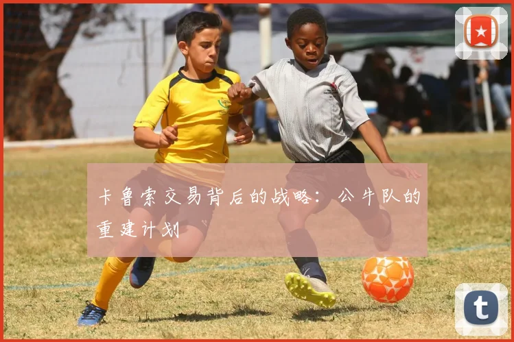 卡鲁索交易背后的战略：公牛队的重建计划