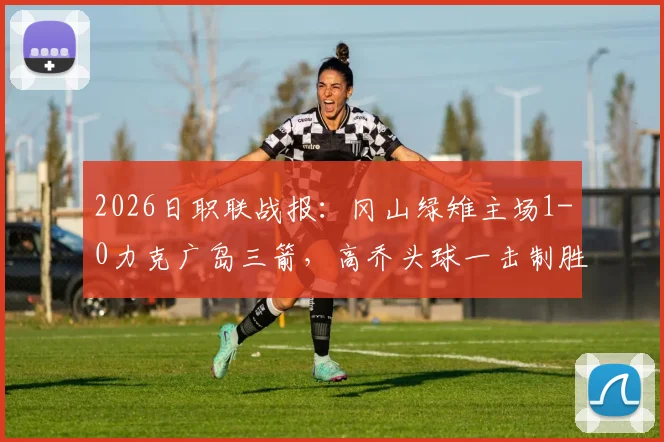 2026日职联战报：冈山绿雉主场1-0力克广岛三箭，高乔头球一击制胜，附全场录像回放与战术复盘
