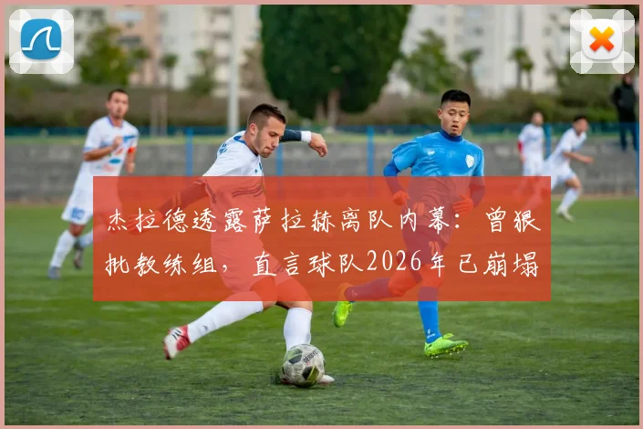 杰拉德透露萨拉赫离队内幕：曾狠批教练组，直言球队2026年已崩塌