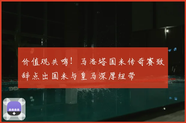 价值观共鸣！马洛塔国米传奇赛致辞点出国米与皇马深厚纽带