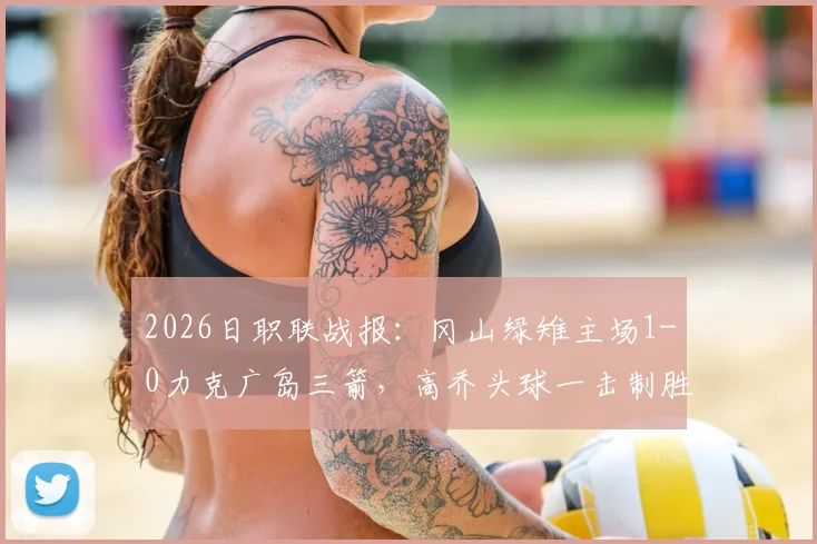 2026日职联战报：冈山绿雉主场1-0力克广岛三箭，高乔头球一击制胜，附全场录像回放与战术复盘