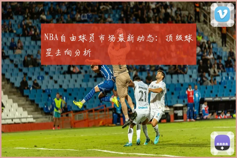 NBA自由球员市场最新动态：顶级球星去向分析