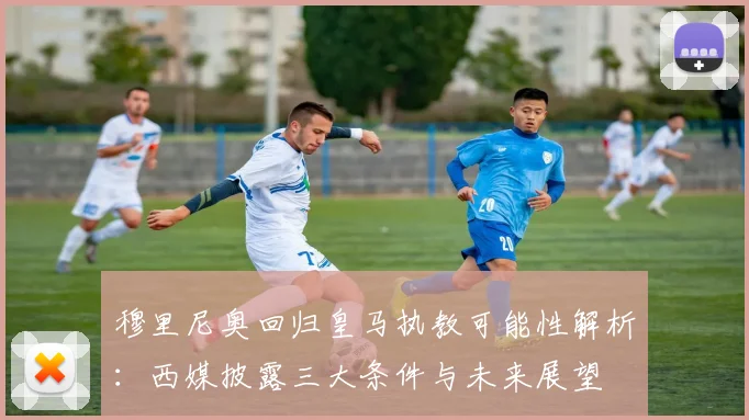 穆里尼奥回归皇马执教可能性解析：西媒披露三大条件与未来展望